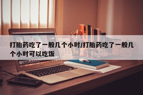 打胎药使用打胎药吃了一般几个小时/打胎药吃了一般几个小时可以吃饭