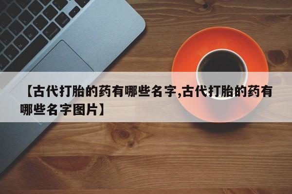 打胎药使用【古代打胎的药有哪些名字,古代打胎的药有哪些名字图片】