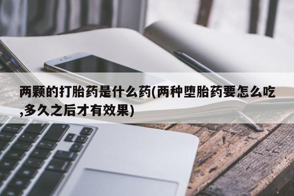 打胎药使用两颗的打胎药是什么药(两种堕胎药要怎么吃,多久之后才有效果)