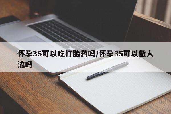 打胎药使用怀孕35可以吃打胎药吗/怀孕35可以做人流吗