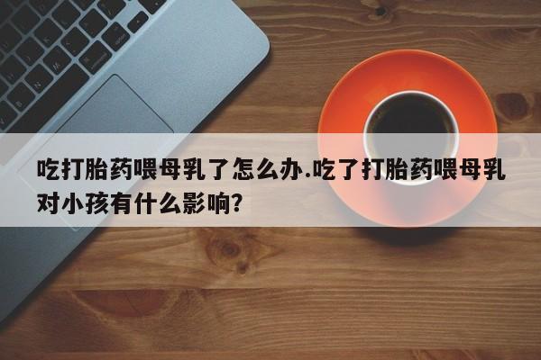 打胎药使用吃打胎药喂母乳了怎么办.吃了打胎药喂母乳对小孩有什么影响？
