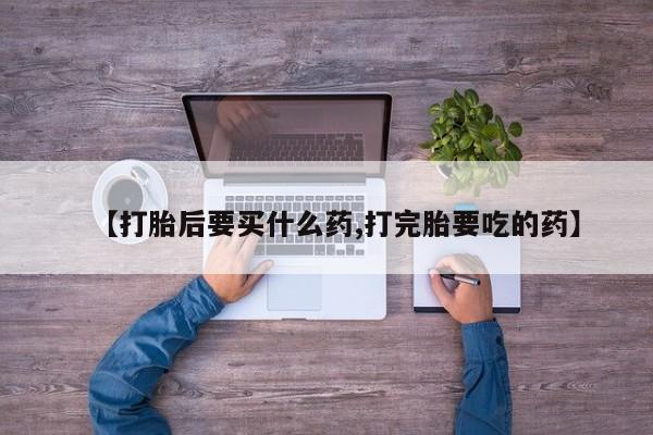 打胎药使用【打胎后要买什么药,打完胎要吃的药】
