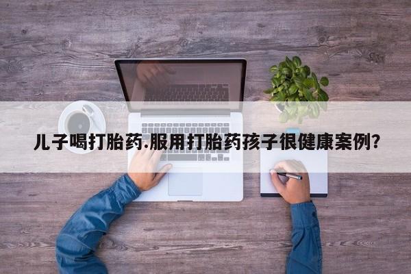 打胎药使用儿子喝打胎药.服用打胎药孩子很健康案例？