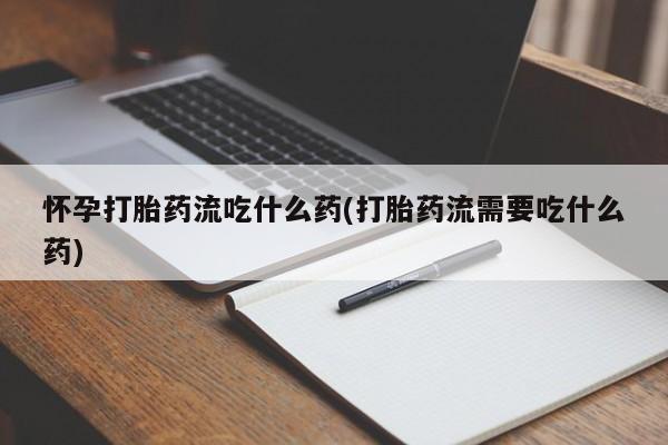 打胎药使用怀孕打胎药流吃什么药(打胎药流需要吃什么药)