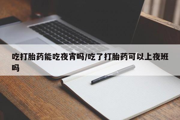 打胎药使用吃打胎药能吃夜宵吗/吃了打胎药可以上夜班吗