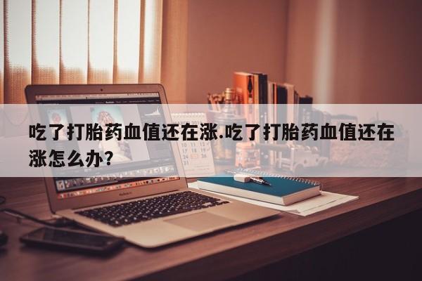 打胎药使用吃了打胎药血值还在涨.吃了打胎药血值还在涨怎么办？