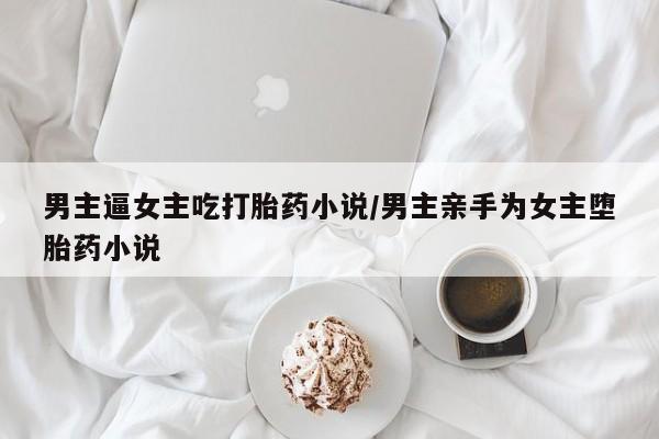 打胎药使用男主逼女主吃打胎药小说/男主亲手为女主堕胎药小说