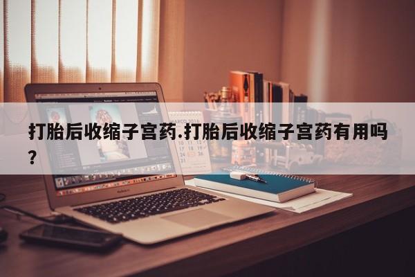 打胎药使用打胎后收缩子宫药.打胎后收缩子宫药有用吗？