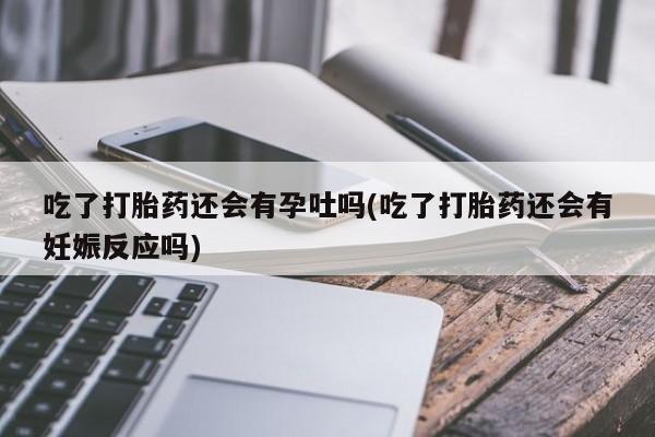 打胎药使用吃了打胎药还会有孕吐吗(吃了打胎药还会有妊娠反应吗)