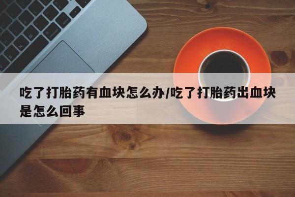 打胎药使用吃了打胎药有血块怎么办/吃了打胎药出血块是怎么回事