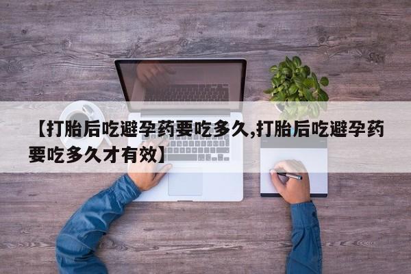 打胎药使用【打胎后吃避孕药要吃多久,打胎后吃避孕药要吃多久才有效】