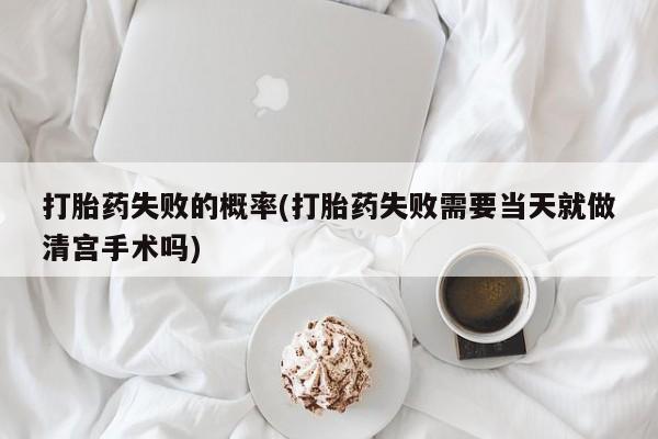 打胎药使用打胎药失败的概率(打胎药失败需要当天就做清宫手术吗)