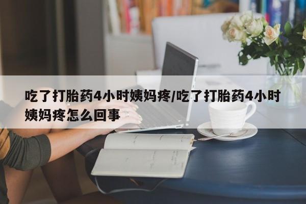 打胎药使用吃了打胎药4小时姨妈疼/吃了打胎药4小时姨妈疼怎么回事