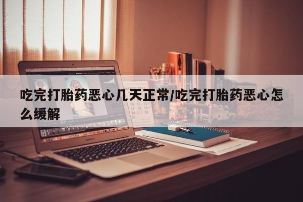 打胎药使用吃完打胎药恶心几天正常/吃完打胎药恶心怎么缓解