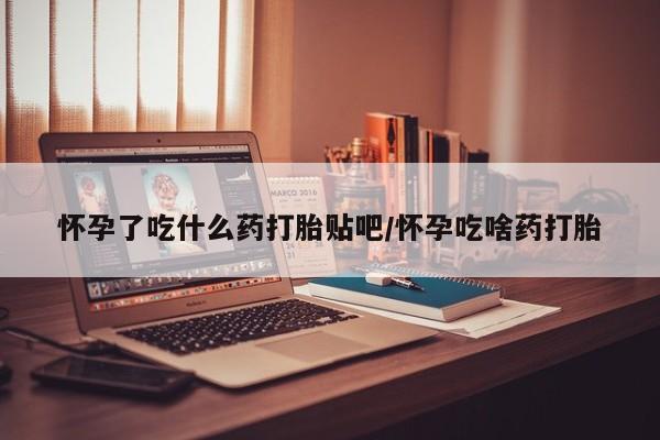 打胎药使用怀孕了吃什么药打胎贴吧/怀孕吃啥药打胎