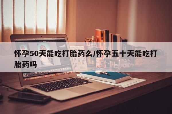 打胎药使用怀孕50天能吃打胎药么/怀孕五十天能吃打胎药吗