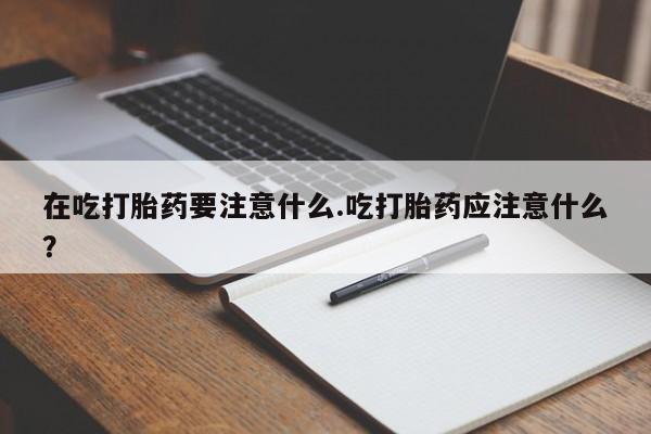 打胎药使用在吃打胎药要注意什么.吃打胎药应注意什么？