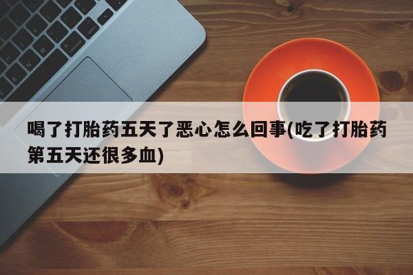 打胎药使用喝了打胎药五天了恶心怎么回事(吃了打胎药第五天还很多血)