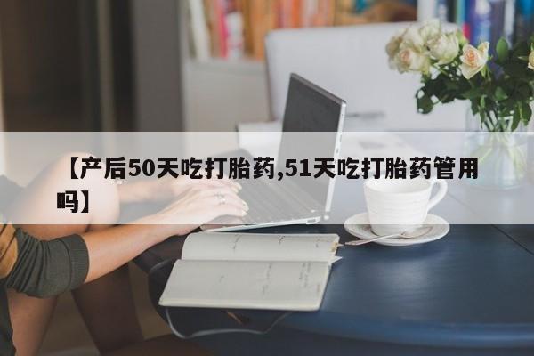 打胎药使用【产后50天吃打胎药,51天吃打胎药管用吗】