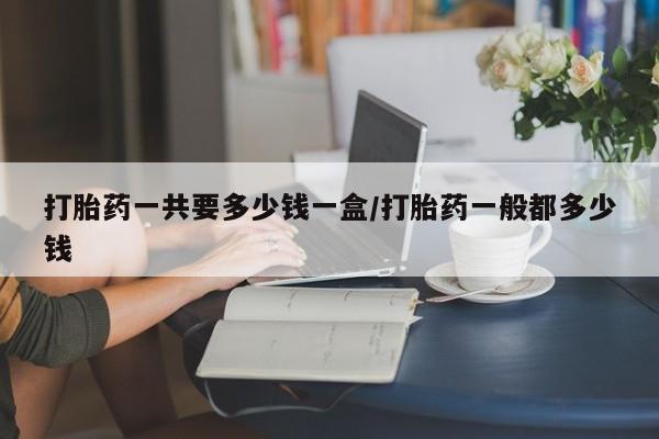 打胎药使用打胎药一共要多少钱一盒/打胎药一般都多少钱