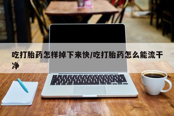 打胎药使用吃打胎药怎样掉下来快/吃打胎药怎么能流干净