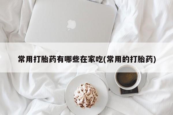 打胎药使用常用打胎药有哪些在家吃(常用的打胎药)