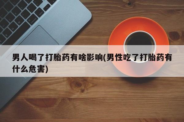 打胎药使用男人喝了打胎药有啥影响(男性吃了打胎药有什么危害)