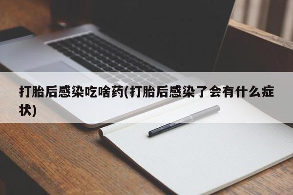 打胎药使用打胎后感染吃啥药(打胎后感染了会有什么症状)