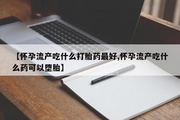 打胎药使用【怀孕流产吃什么打胎药最好,怀孕流产吃什么药可以堕胎】