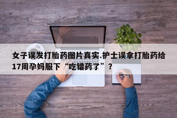 打胎药使用女子误发打胎药图片真实.护士误拿打胎药给17周孕妈服下“吃错药了”？