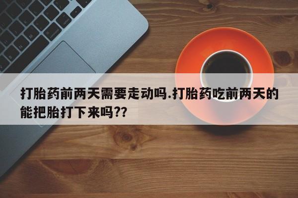 打胎药使用打胎药前两天需要走动吗.打胎药吃前两天的能把胎打下来吗?？