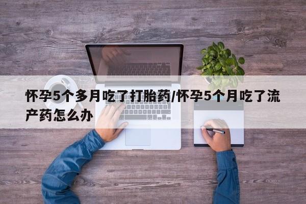 打胎药使用怀孕5个多月吃了打胎药/怀孕5个月吃了流产药怎么办