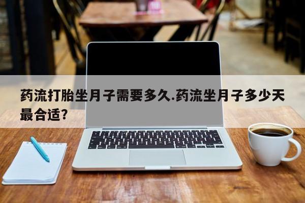 打胎药使用药流打胎坐月子需要多久.药流坐月子多少天最合适？