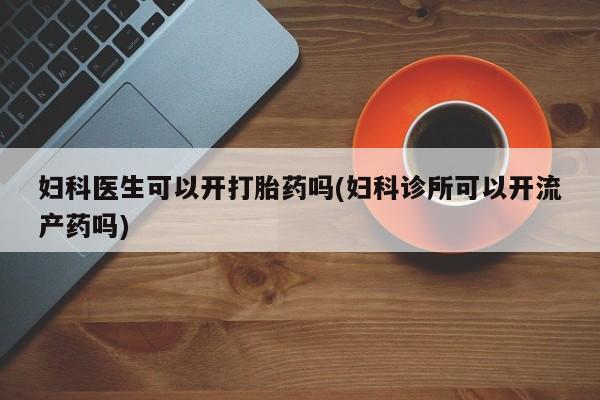 打胎药使用妇科医生可以开打胎药吗(妇科诊所可以开流产药吗)