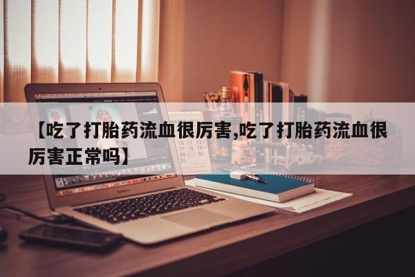 打胎药使用【吃了打胎药流血很厉害,吃了打胎药流血很厉害正常吗】