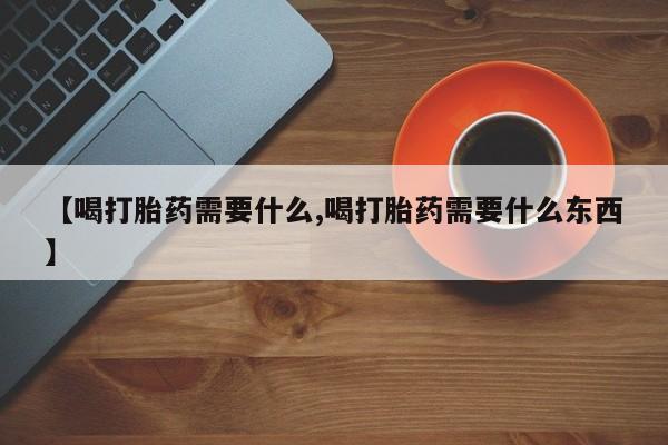 打胎药使用【喝打胎药需要什么,喝打胎药需要什么东西】