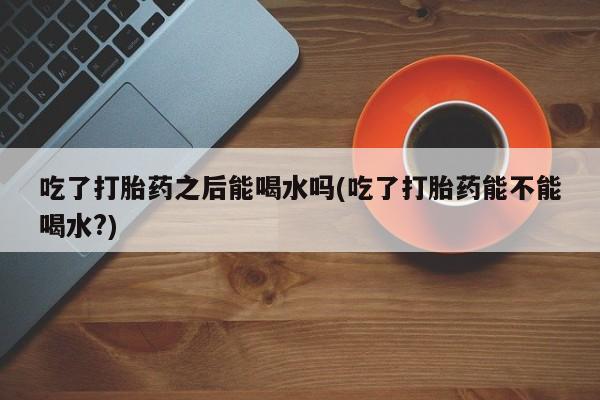 打胎药使用吃了打胎药之后能喝水吗(吃了打胎药能不能喝水?)