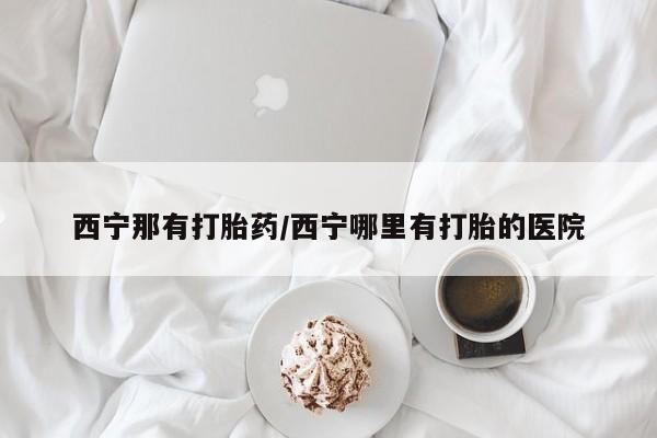 打胎药使用西宁那有打胎药/西宁哪里有打胎的医院