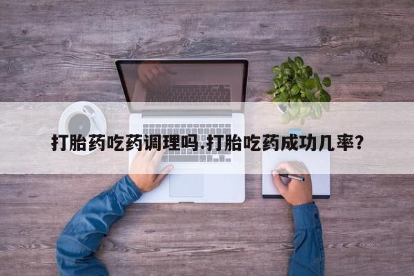打胎药使用打胎药吃药调理吗.打胎吃药成功几率？