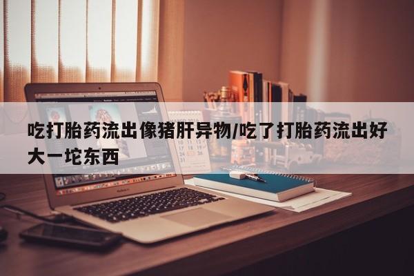 打胎药使用吃打胎药流出像猪肝异物/吃了打胎药流出好大一坨东西