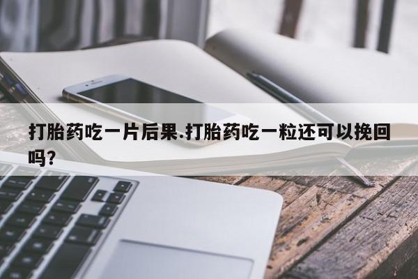 打胎药使用打胎药吃一片后果.打胎药吃一粒还可以挽回吗?