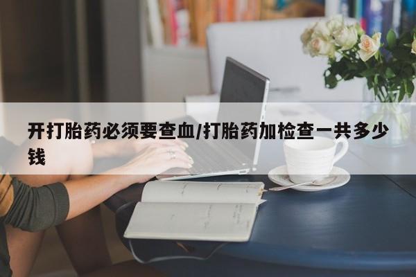 打胎药使用开打胎药必须要查血/打胎药加检查一共多少钱