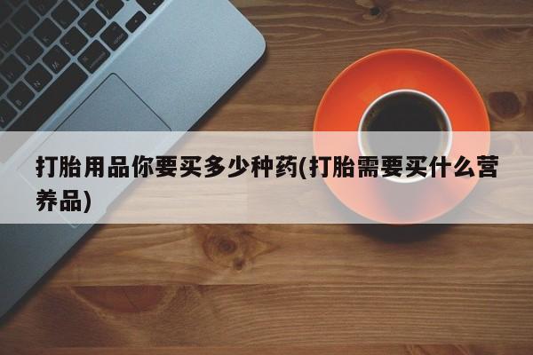 打胎药使用打胎用品你要买多少种药(打胎需要买什么营养品)