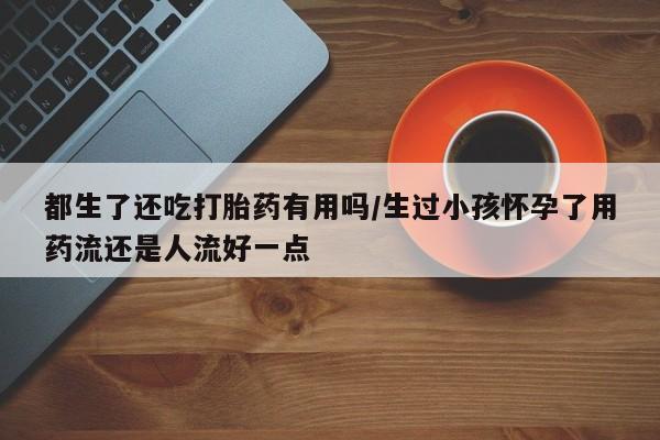 打胎药使用都生了还吃打胎药有用吗/生过小孩怀孕了用药流还是人流好一点