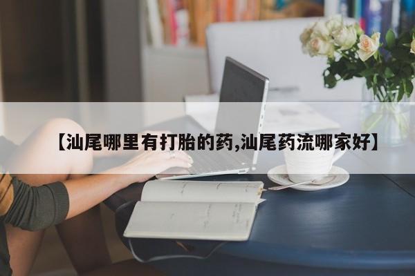 打胎药使用【汕尾哪里有打胎的药,汕尾药流哪家好】