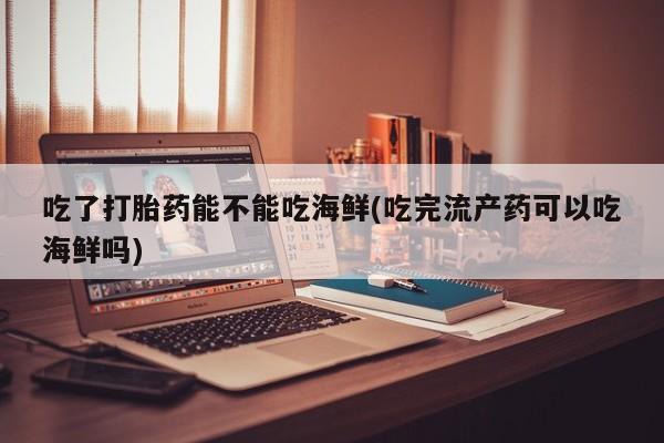 打胎药使用吃了打胎药能不能吃海鲜(吃完流产药可以吃海鲜吗)