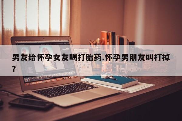 打胎药使用男友给怀孕女友喝打胎药.怀孕男朋友叫打掉？