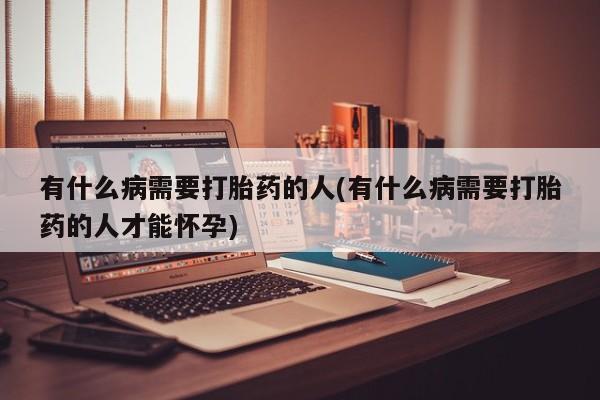 打胎药使用有什么病需要打胎药的人(有什么病需要打胎药的人才能怀孕)