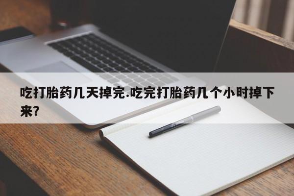 打胎药使用吃打胎药几天掉完.吃完打胎药几个小时掉下来？