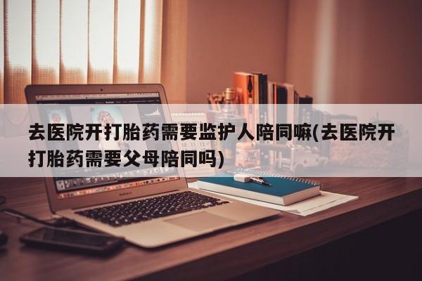 打胎药使用去医院开打胎药需要监护人陪同嘛(去医院开打胎药需要父母陪同吗)